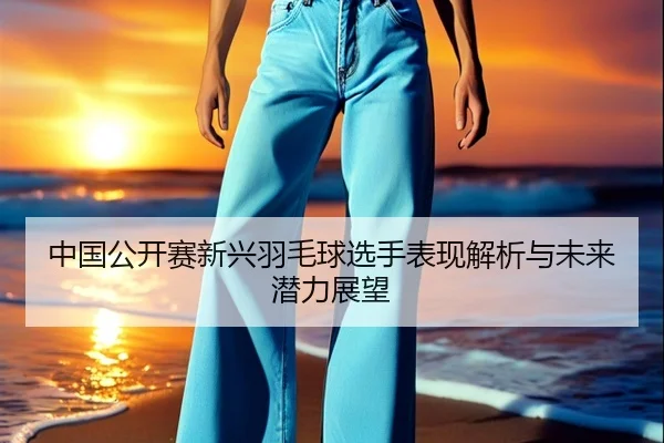 中国公开赛新兴羽毛球选手表现解析与未来潜力展望